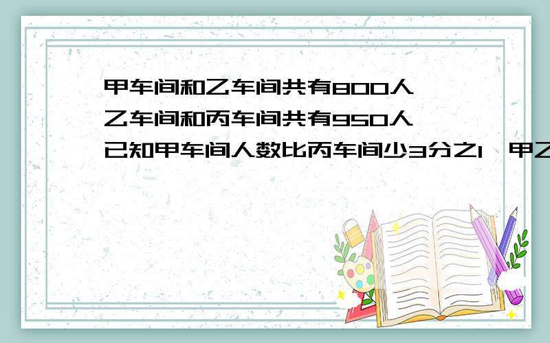 甲车间和乙车间共有800人,乙车间和丙车间共有950人,已知甲车间人数比丙车间少3分之1,甲乙丙车间共有