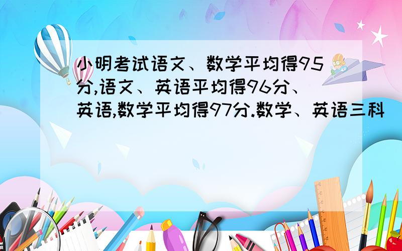 小明考试语文、数学平均得95分,语文、英语平均得96分、英语,数学平均得97分.数学、英语三科