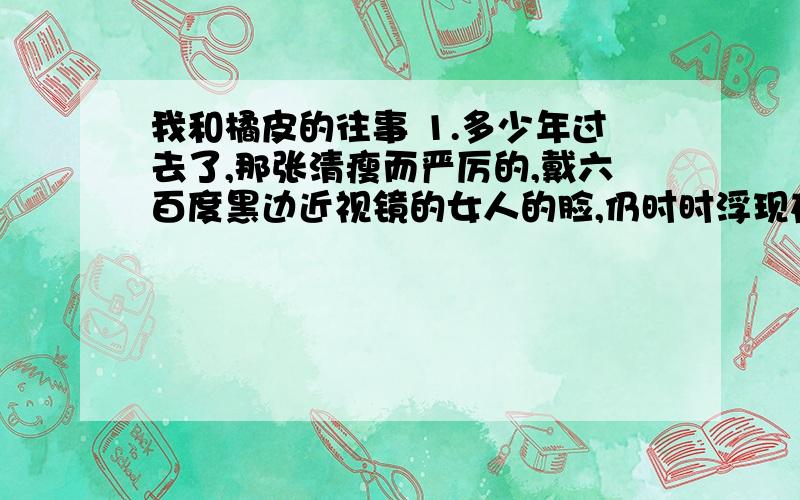 我和橘皮的往事 1.多少年过去了,那张清瘦而严厉的,戴六百度黑边近视镜的女人的脸,仍时时浮现在我眼前,她就是我小学四年级