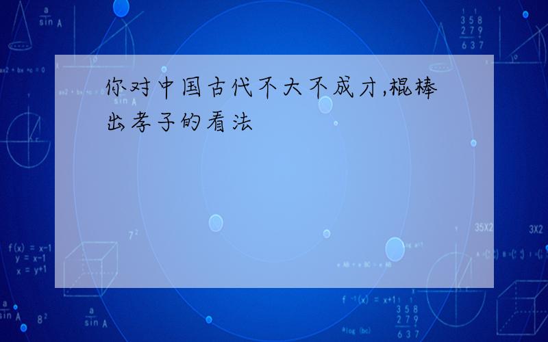 你对中国古代不大不成才,棍棒出孝子的看法