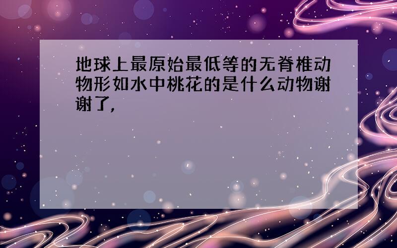 地球上最原始最低等的无脊椎动物形如水中桃花的是什么动物谢谢了,