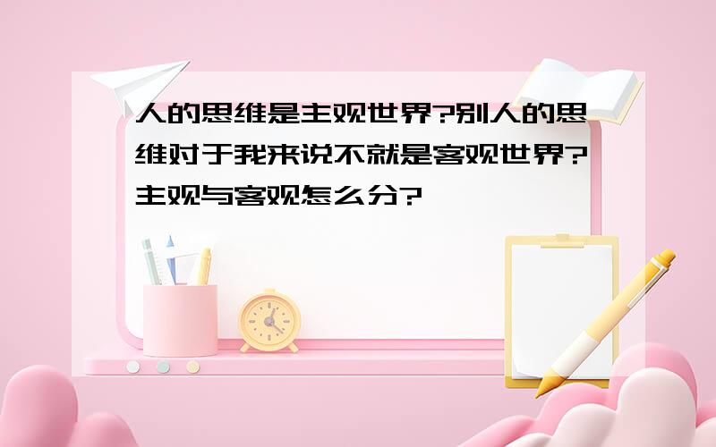 人的思维是主观世界?别人的思维对于我来说不就是客观世界?主观与客观怎么分?