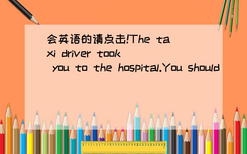 会英语的请点击!The taxi driver took you to the hospital.You should