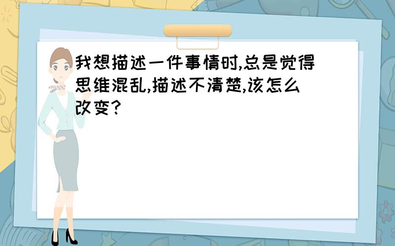 我想描述一件事情时,总是觉得思维混乱,描述不清楚,该怎么改变?