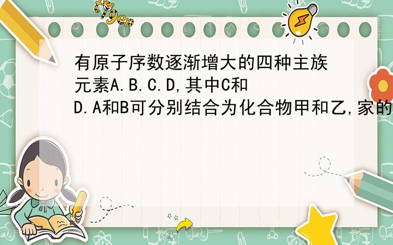 有原子序数逐渐增大的四种主族元素A.B.C.D,其中C和D.A和B可分别结合为化合物甲和乙,家的相对分子质量比乙大.将适