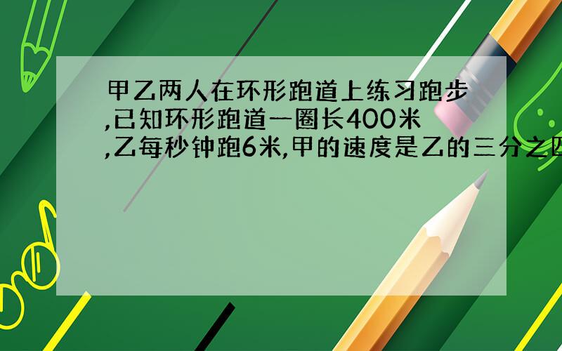 甲乙两人在环形跑道上练习跑步,已知环形跑道一圈长400米,乙每秒钟跑6米,甲的速度是乙的三分之四倍.