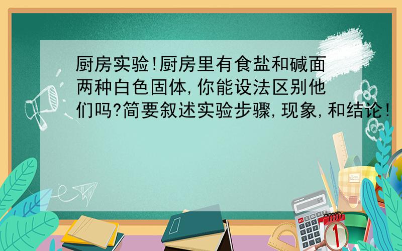 厨房实验!厨房里有食盐和碱面两种白色固体,你能设法区别他们吗?简要叙述实验步骤,现象,和结论!