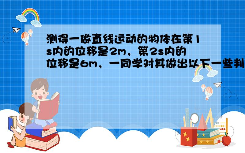 测得一做直线运动的物体在第1s内的位移是2m，第2s内的位移是6m，一同学对其做出以下一些判断，其中正确的是（　　）