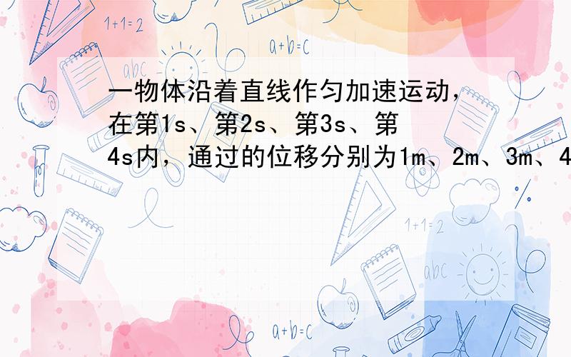 一物体沿着直线作匀加速运动，在第1s、第2s、第3s、第4s内，通过的位移分别为1m、2m、3m、4m，有关其运动的描述