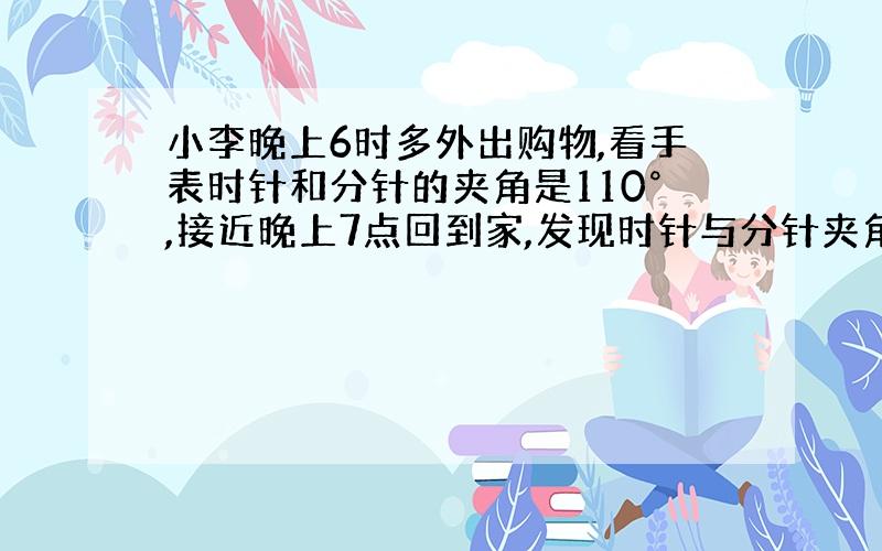 小李晚上6时多外出购物,看手表时针和分针的夹角是110°,接近晚上7点回到家,发现时针与分针夹角是110°