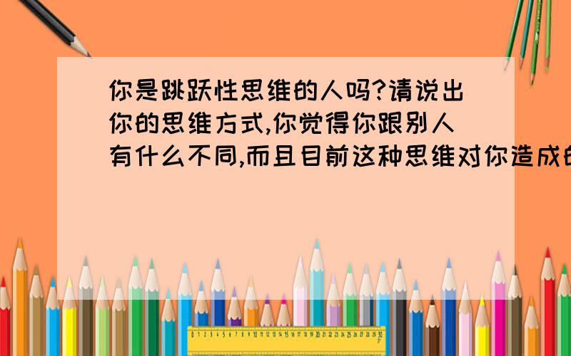 你是跳跃性思维的人吗?请说出你的思维方式,你觉得你跟别人有什么不同,而且目前这种思维对你造成的影响.