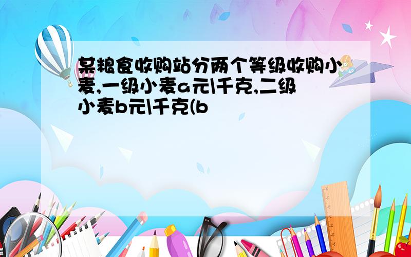 某粮食收购站分两个等级收购小麦,一级小麦a元\千克,二级小麦b元\千克(b