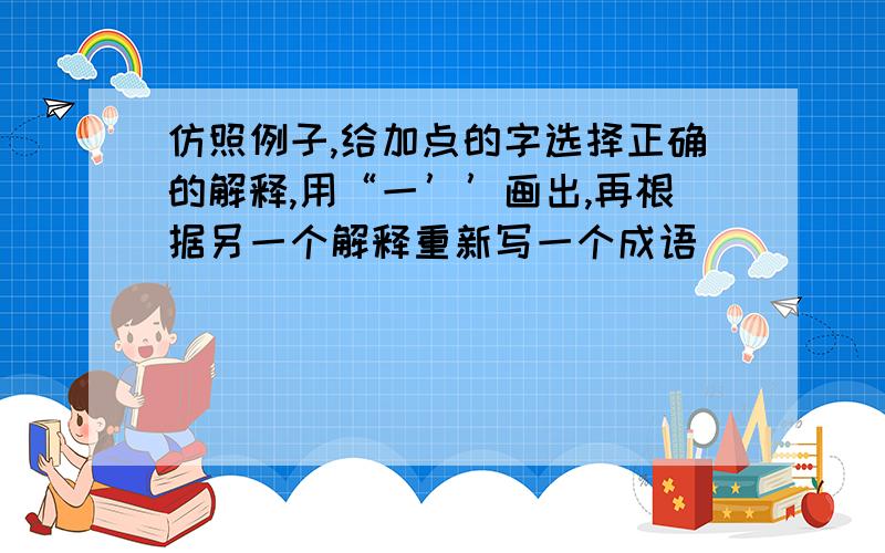 仿照例子,给加点的字选择正确的解释,用“一’’画出,再根据另一个解释重新写一个成语