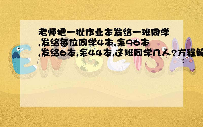 老师把一批作业本发给一班同学,发给每位同学4本,余96本,发给6本,余44本,这班同学几人?方程解