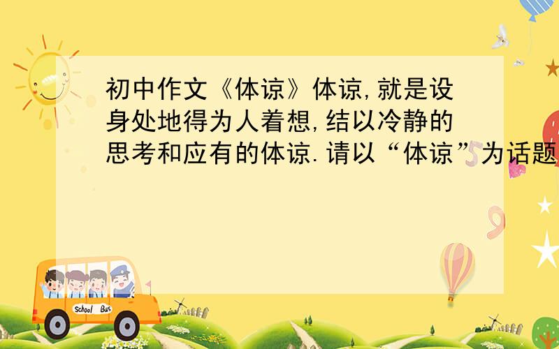 初中作文《体谅》体谅,就是设身处地得为人着想,结以冷静的思考和应有的体谅.请以“体谅”为话题,结合自己的经历,写一篇文章