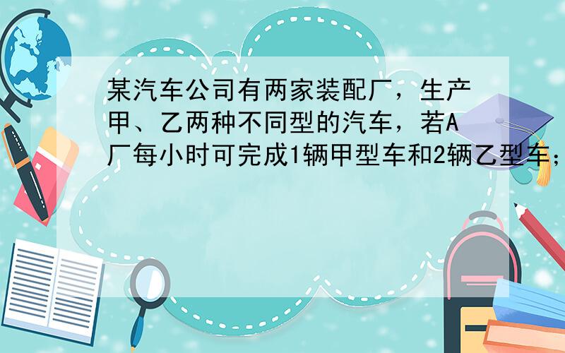 某汽车公司有两家装配厂，生产甲、乙两种不同型的汽车，若A厂每小时可完成1辆甲型车和2辆乙型车；B厂每小时可完成3辆甲型车