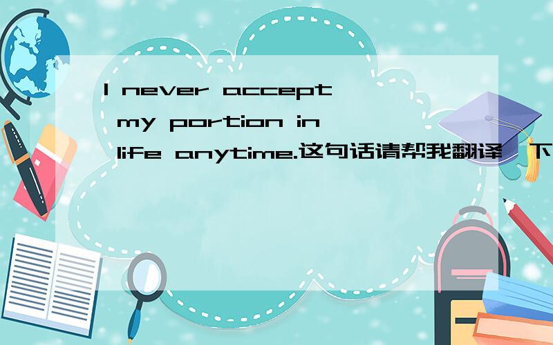 I never accept my portion in life anytime.这句话请帮我翻译一下