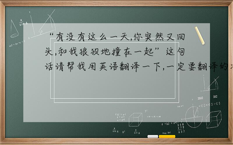 “有没有这么一天,你突然又回头,和我狼狈地撞在一起”这句话请帮我用英语翻译一下,一定要翻译的准,好