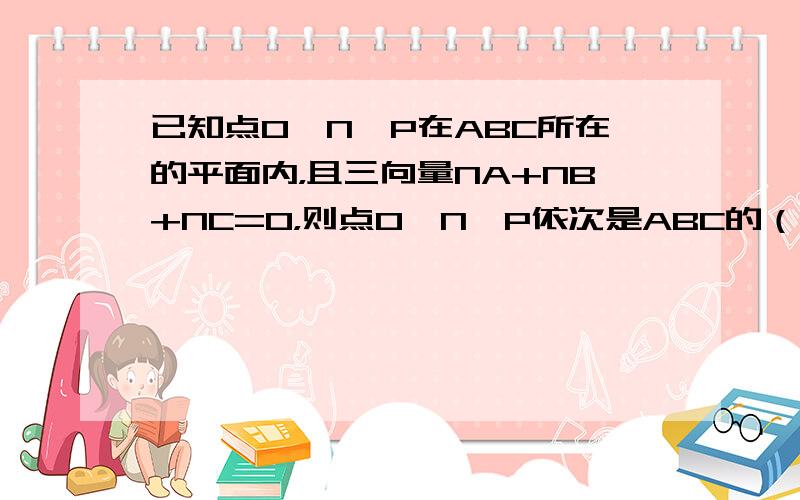 已知点O、N、P在ABC所在的平面内，且三向量NA+NB+NC=0，则点O、N、P依次是ABC的（　　）