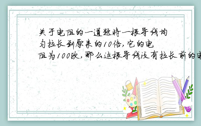 关于电阻的一道题将一根导线均匀拉长到原来的10倍,它的电阻为100欧,那么这根导线没有拉长前的电阻是( ).本人认为是1