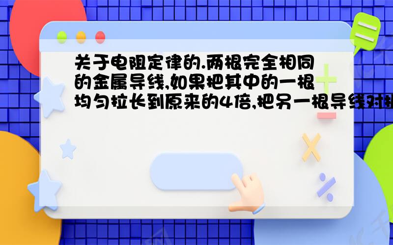 关于电阻定律的.两根完全相同的金属导线,如果把其中的一根均匀拉长到原来的4倍,把另一根导线对折后绞合起来,则他们的电阻之