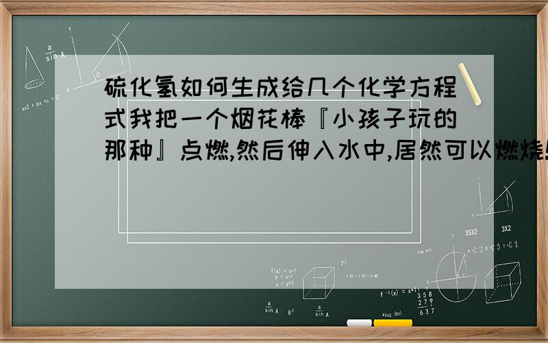 硫化氢如何生成给几个化学方程式我把一个烟花棒『小孩子玩的那种』点燃,然后伸入水中,居然可以燃烧!并且闻到硫化氢的臭鸡蛋味