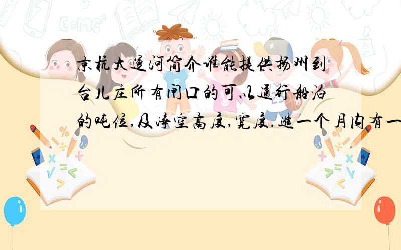 京杭大运河简介谁能提供扬州到台儿庄所有闸口的可以通行船泊的吨位,及净空高度,宽度.进一个月内有一高度：8.5m,宽度：1