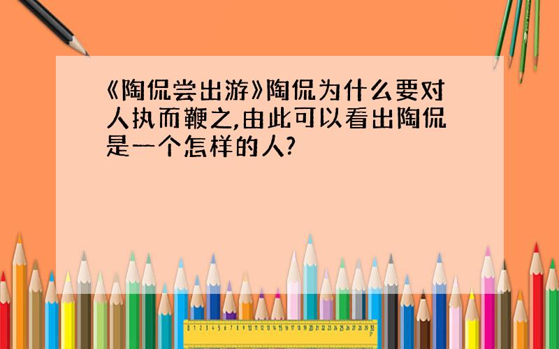 《陶侃尝出游》陶侃为什么要对人执而鞭之,由此可以看出陶侃是一个怎样的人?