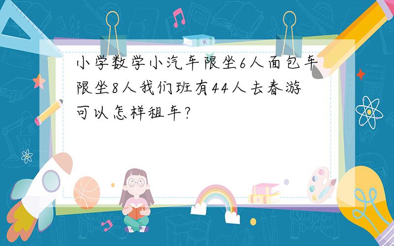 小学数学小汽车限坐6人面包车限坐8人我们班有44人去春游可以怎样租车?