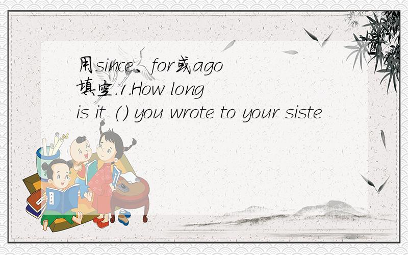 用since、for或ago填空.1.How long is it () you wrote to your siste