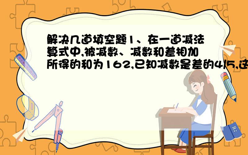 解决几道填空题1、在一道减法算式中,被减数、减数和差相加所得的和为162,已知减数是差的4/5,这个算式中减数是（）.2