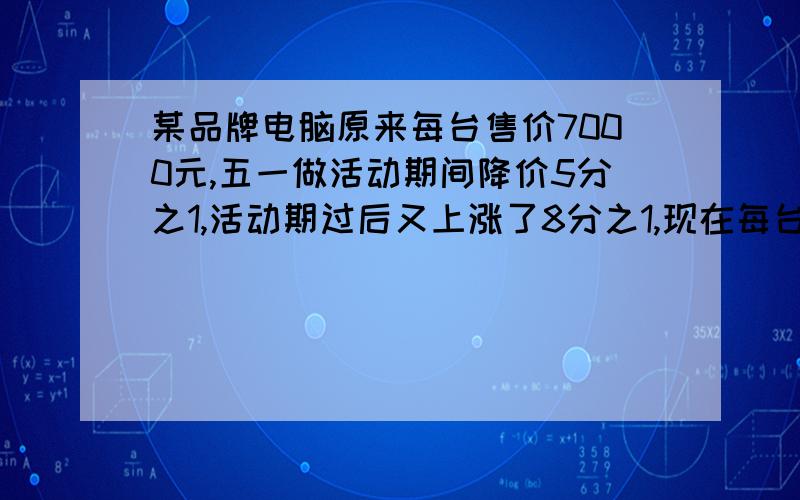 某品牌电脑原来每台售价7000元,五一做活动期间降价5分之1,活动期过后又上涨了8分之1,现在每台卖多少元?