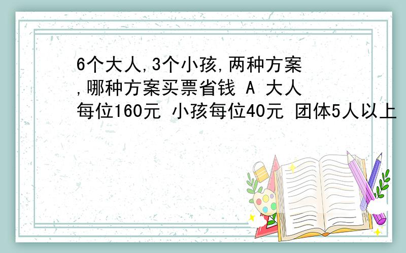 6个大人,3个小孩,两种方案,哪种方案买票省钱 A 大人每位160元 小孩每位40元 团体5人以上（含5人）100元