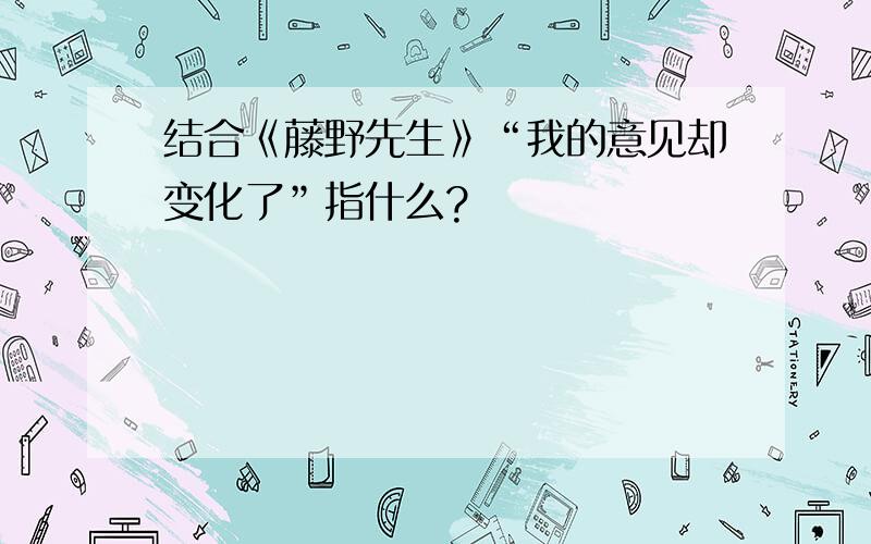 结合《藤野先生》“我的意见却变化了”指什么?