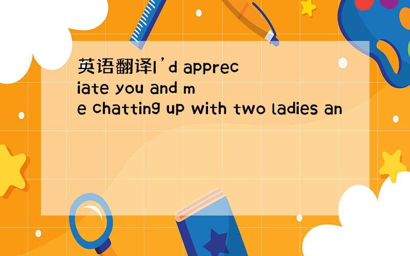 英语翻译I’d appreciate you and me chatting up with two ladies an