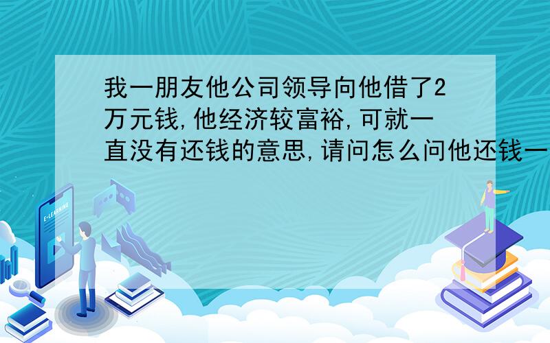 我一朋友他公司领导向他借了2万元钱,他经济较富裕,可就一直没有还钱的意思,请问怎么问他还钱一事呢?