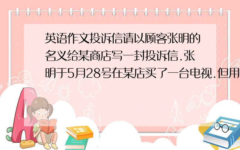 英语作文投诉信请以顾客张明的名义给某商店写一封投诉信.张明于5月28号在某店买了一台电视.但用了不到两个星期,发现电视坏