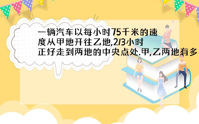 一辆汽车以每小时75千米的速度从甲地开往乙地,2/3小时正好走到两地的中央点处.甲,乙两地有多远