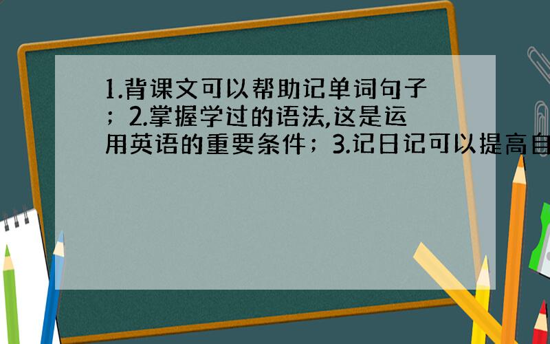 1.背课文可以帮助记单词句子；2.掌握学过的语法,这是运用英语的重要条件；3.记日记可以提高自己运用所...