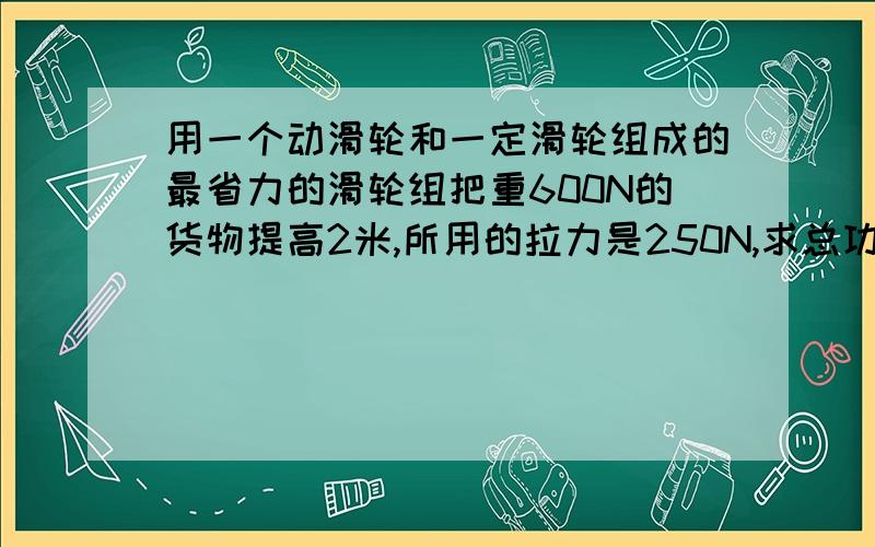 用一个动滑轮和一定滑轮组成的最省力的滑轮组把重600N的货物提高2米,所用的拉力是250N,求总功和机械效率