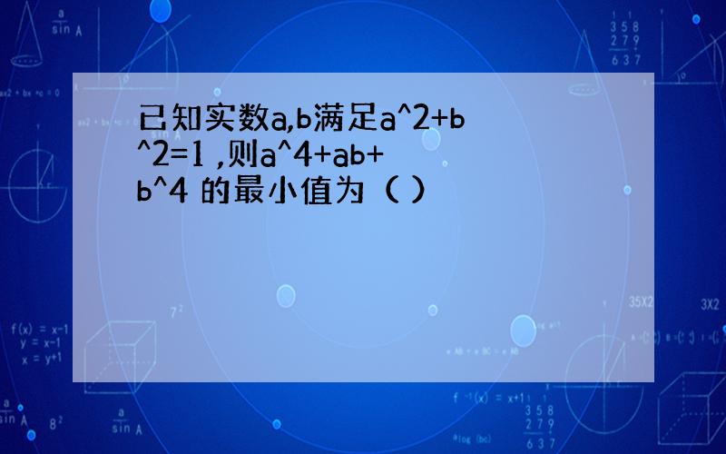 已知实数a,b满足a^2+b^2=1 ,则a^4+ab+b^4 的最小值为（ ）