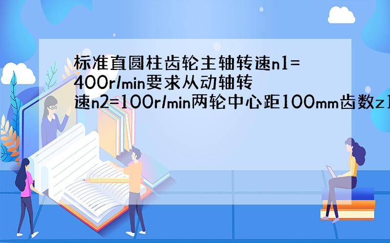 标准直圆柱齿轮主轴转速n1=400r/min要求从动轴转速n2=100r/min两轮中心距100mm齿数z1>=17求齿