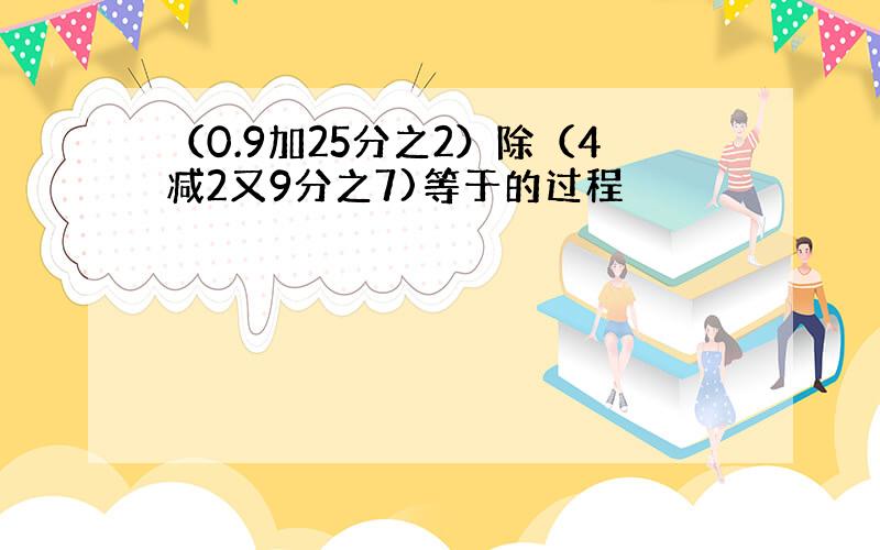 （0.9加25分之2）除（4减2又9分之7)等于的过程