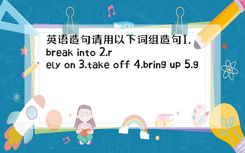 英语造句请用以下词组造句1.break into 2.rely on 3.take off 4.bring up 5.g