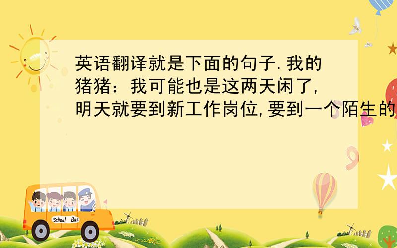 英语翻译就是下面的句子.我的猪猪：我可能也是这两天闲了,明天就要到新工作岗位,要到一个陌生的环境,那个公司给了我很好的一