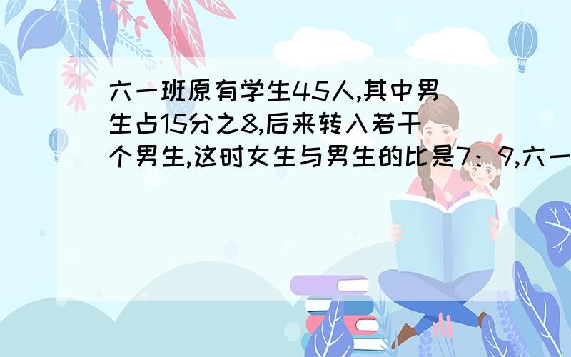 六一班原有学生45人,其中男生占15分之8,后来转入若干个男生,这时女生与男生的比是7：9,六一班现在有多