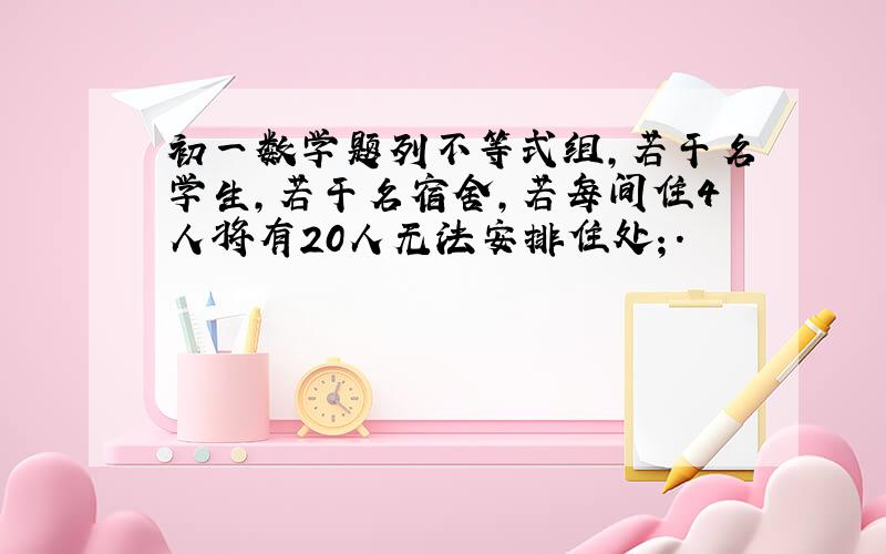 初一数学题列不等式组,若干名学生,若干名宿舍,若每间住4人将有20人无法安排住处；.