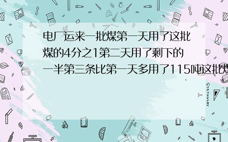 电厂运来一批煤第一天用了这批煤的4分之1第二天用了剩下的一半第三条比第一天多用了115吨这批煤共有多少吨