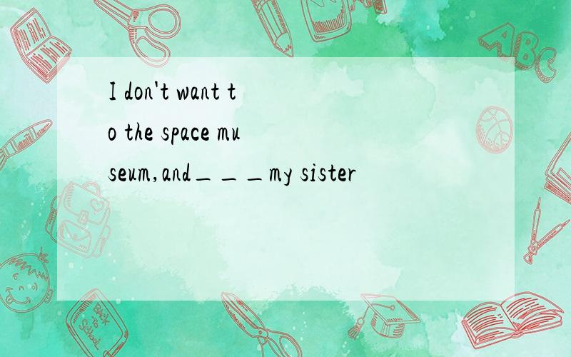 I don't want to the space museum,and___my sister