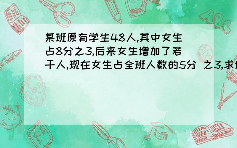 某班原有学生48人,其中女生占8分之3,后来女生增加了若干人,现在女生占全班人数的5分 之3,求增加的人数